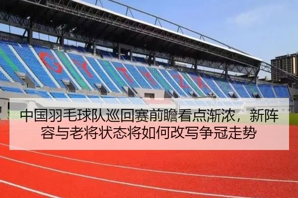 中国羽毛球队巡回赛前瞻看点渐浓，新阵容与老将状态将如何改写争冠走势